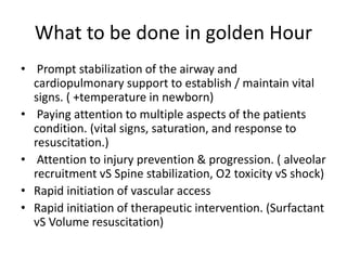 What to be done in golden Hour
• Prompt stabilization of the airway and
cardiopulmonary support to establish / maintain vital
signs. ( +temperature in newborn)
• Paying attention to multiple aspects of the patients
condition. (vital signs, saturation, and response to
resuscitation.)
• Attention to injury prevention & progression. ( alveolar
recruitment vS Spine stabilization, O2 toxicity vS shock)
• Rapid initiation of vascular access
• Rapid initiation of therapeutic intervention. (Surfactant
vS Volume resuscitation)
 