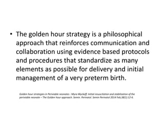 • The golden hour strategy is a philosophical
approach that reinforces communication and
collaboration using evidence based protocols
and procedures that standardize as many
elements as possible for delivery and initial
management of a very preterm birth.
Golden hour strategies in Periviable neonates : Myra Wyckoff. Initial resuscitation and stabilization of the
periviable neonate – The Golden hour approach. Semin. Perinatol. Semin Perinatol 2014 Feb;38(1):12-6.
 