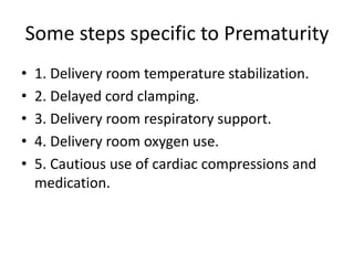 Some steps specific to Prematurity
• 1. Delivery room temperature stabilization.
• 2. Delayed cord clamping.
• 3. Delivery room respiratory support.
• 4. Delivery room oxygen use.
• 5. Cautious use of cardiac compressions and
medication.
 