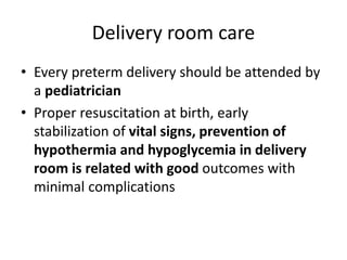Delivery room care
• Every preterm delivery should be attended by
a pediatrician
• Proper resuscitation at birth, early
stabilization of vital signs, prevention of
hypothermia and hypoglycemia in delivery
room is related with good outcomes with
minimal complications
 