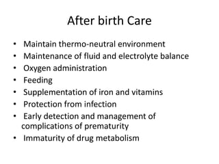 After birth Care
• Maintain thermo-neutral environment
• Maintenance of fluid and electrolyte balance
• Oxygen administration
• Feeding
• Supplementation of iron and vitamins
• Protection from infection
• Early detection and management of
complications of prematurity
• Immaturity of drug metabolism
 