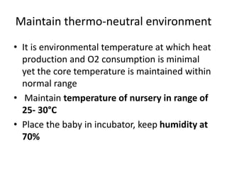 Maintain thermo-neutral environment
• It is environmental temperature at which heat
production and O2 consumption is minimal
yet the core temperature is maintained within
normal range
• Maintain temperature of nursery in range of
25- 30°C
• Place the baby in incubator, keep humidity at
70%
 