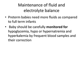 Maintenance of fluid and
electrolyte balance
• Preterm babies need more fluids as compared
to full term infants
• Baby should be carefully monitored for
hypoglycemia, hypo or hypernatremia and
hyperkalemia by frequent blood samples and
their correction
 
