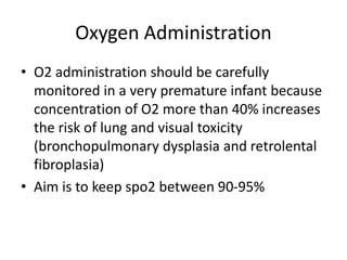 Oxygen Administration
• O2 administration should be carefully
monitored in a very premature infant because
concentration of O2 more than 40% increases
the risk of lung and visual toxicity
(bronchopulmonary dysplasia and retrolental
fibroplasia)
• Aim is to keep spo2 between 90-95%
 