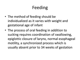 Feeding
• The method of feeding should be
individualized as it varies with weight and
gestational age of infant
• The process of oral feeding in addition to
sucking requires coordination of swallowing,
epiglottic closure of larynx, normal esophageal
motility, a synchronized process which is
usually absent prior to 34 weeks of gestation
 