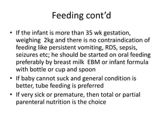 Feeding cont’d
• If the infant is more than 35 wk gestation,
weighing 2kg and there is no contraindication of
feeding like persistent vomiting, RDS, sepsis,
seizures etc; he should be started on oral feeding
preferably by breast milk EBM or infant formula
with bottle or cup and spoon
• If baby cannot suck and general condition is
better, tube feeding is preferred
• If very sick or premature, then total or partial
parenteral nutrition is the choice
 