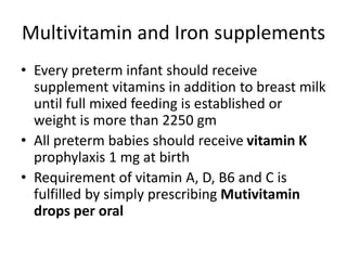 Multivitamin and Iron supplements
• Every preterm infant should receive
supplement vitamins in addition to breast milk
until full mixed feeding is established or
weight is more than 2250 gm
• All preterm babies should receive vitamin K
prophylaxis 1 mg at birth
• Requirement of vitamin A, D, B6 and C is
fulfilled by simply prescribing Mutivitamin
drops per oral
 