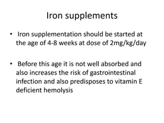 Iron supplements
• Iron supplementation should be started at
the age of 4-8 weeks at dose of 2mg/kg/day
• Before this age it is not well absorbed and
also increases the risk of gastrointestinal
infection and also predisposes to vitamin E
deficient hemolysis
 