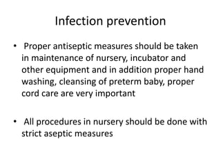 Infection prevention
• Proper antiseptic measures should be taken
in maintenance of nursery, incubator and
other equipment and in addition proper hand
washing, cleansing of preterm baby, proper
cord care are very important
• All procedures in nursery should be done with
strict aseptic measures
 