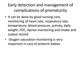 Early detection and management of
complications of prematurity
• It can be done by good nursing care,
monitoring of heart rate, respiratory rate,
temperature, blood pressure, activity, daily
weight, FOC, Apnea monitoring and intake and
output record
• Oxygen saturation monitoring is very
important in care of preterm babies
 