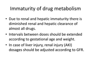 Immaturity of drug metabolism
• Due to renal and hepatic immaturity there is
diminished renal and hepatic clearance of
almost all drugs.
• Intervals between doses should be extended
according to gestational age and weight.
• In case of liver injury, renal injury (AKI)
dosages should be adjusted according to GFR.
 