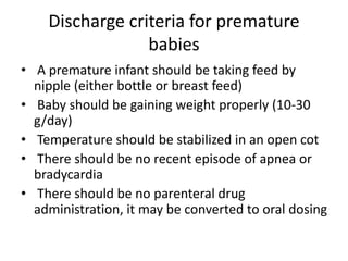 Discharge criteria for premature
babies
• A premature infant should be taking feed by
nipple (either bottle or breast feed)
• Baby should be gaining weight properly (10-30
g/day)
• Temperature should be stabilized in an open cot
• There should be no recent episode of apnea or
bradycardia
• There should be no parenteral drug
administration, it may be converted to oral dosing
 