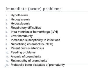 Immediate (acute) problems
1. Hypothermia
2. Hypoglycemia
3. Hypocalcemia
4. Respiratory difficulties
5. Intra-ventricular hemorrhage (IVH)
6. Liver immaturity
7. Increased susceptibility to infections
8. Necrotizing enterocolitis (NEC)
9. Patent ductus arteriosus
10. Feeding problems
11. Anemia of prematurity
12. Retinopathy of prematurity
13. Metabolic bone diseases of prematurity
 