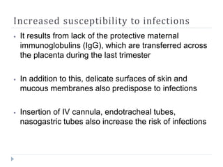 Increased susceptibility to infections
⦁ It results from lack of the protective maternal
immunoglobulins (IgG), which are transferred across
the placenta during the last trimester
⦁ In addition to this, delicate surfaces of skin and
mucous membranes also predispose to infections
⦁ Insertion of IV cannula, endotracheal tubes,
nasogastric tubes also increase the risk of infections
 
