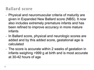 Ballard score
⦁ Physical and neuromuscular criteria of maturity are
given in Expanded New Ballard score (NBS). It now
also includes extremely premature infants and has
been refined to improve accuracy in more mature
infants
⦁ In Ballard score, physical and neurologic scores are
added and by this added score, gestational age is
calculated
⦁ The score is accurate within 2 weeks of gestation in
infants weighing >999 g at birth and is most accurate
at 30-42 hours of age
 