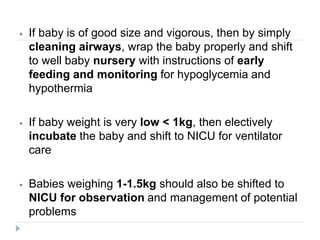 ⦁ If baby is of good size and vigorous, then by simply
cleaning airways, wrap the baby properly and shift
to well baby nursery with instructions of early
feeding and monitoring for hypoglycemia and
hypothermia
⦁ If baby weight is very low < 1kg, then electively
incubate the baby and shift to NICU for ventilator
care
⦁ Babies weighing 1-1.5kg should also be shifted to
NICU for observation and management of potential
problems
 