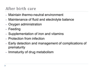 After birth care
⦁ Maintain thermo-neutral environment
⦁ Maintenance of fluid and electrolyte balance
⦁ Oxygen administration
⦁ Feeding
⦁ Supplementation of iron and vitamins
⦁ Protection from infection
⦁ Early detection and management of complications of
prematurity
⦁ Immaturity of drug metabolism
 