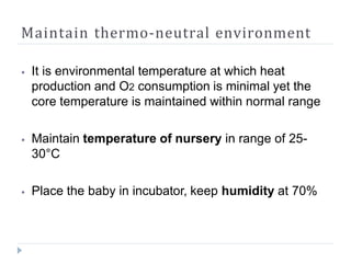 Maintain thermo-neutral environment
⦁ It is environmental temperature at which heat
production and O2 consumption is minimal yet the
core temperature is maintained within normal range
⦁ Maintain temperature of nursery in range of 25-
30°C
⦁ Place the baby in incubator, keep humidity at 70%
 