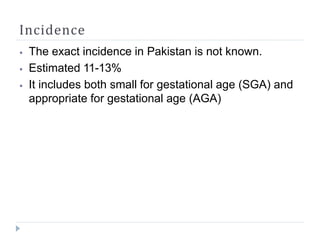 Incidence
⦁ The exact incidence in Pakistan is not known.
⦁ Estimated 11-13%
⦁ It includes both small for gestational age (SGA) and
appropriate for gestational age (AGA)
 