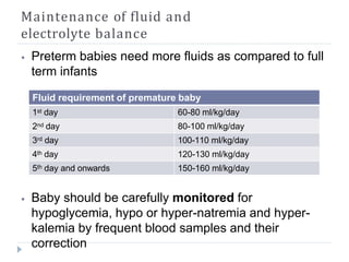 Maintenance of fluid and
electrolyte balance
⦁ Preterm babies need more fluids as compared to full
term infants
⦁ Baby should be carefully monitored for
hypoglycemia, hypo or hyper-natremia and hyper-
kalemia by frequent blood samples and their
correction
Fluid requirement of premature baby
1st day 60-80 ml/kg/day
2nd day 80-100 ml/kg/day
3rd day 100-110 ml/kg/day
4th day 120-130 ml/kg/day
5th day and onwards 150-160 ml/kg/day
 