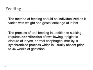 Feeding
⦁ The method of feeding should be individualized as it
varies with weight and gestational age of infant
⦁ The process of oral feeding in addition to sucking
requires coordination of swallowing, epiglottic
closure of larynx, normal esophageal motility, a
synchronized process which is usually absent prior
to 34 weeks of gestation
 