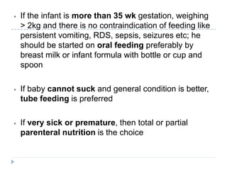 ⦁ If the infant is more than 35 wk gestation, weighing
> 2kg and there is no contraindication of feeding like
persistent vomiting, RDS, sepsis, seizures etc; he
should be started on oral feeding preferably by
breast milk or infant formula with bottle or cup and
spoon
⦁ If baby cannot suck and general condition is better,
tube feeding is preferred
⦁ If very sick or premature, then total or partial
parenteral nutrition is the choice
 