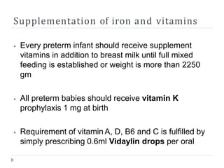 Supplementation of iron and vitamins
⦁ Every preterm infant should receive supplement
vitamins in addition to breast milk until full mixed
feeding is established or weight is more than 2250
gm
⦁ All preterm babies should receive vitamin K
prophylaxis 1 mg at birth
⦁ Requirement of vitamin A, D, B6 and C is fulfilled by
simply prescribing 0.6ml Vidaylin drops per oral
 