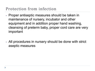 Protection from infection
⦁ Proper antiseptic measures should be taken in
maintenance of nursery, incubator and other
equipment and in addition proper hand washing,
cleansing of preterm baby, proper cord care are very
important
⦁ All procedures in nursery should be done with strict
aseptic measures
 