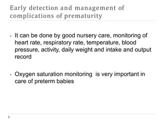 Early detection and management of
complications of prematurity
⦁ It can be done by good nursery care, monitoring of
heart rate, respiratory rate, temperature, blood
pressure, activity, daily weight and intake and output
record
⦁ Oxygen saturation monitoring is very important in
care of preterm babies
 