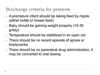 Discharge criteria for preterm
⦁ A premature infant should be taking feed by nipple
(either bottle or breast feed)
⦁ Baby should be gaining weight properly (10-30
g/day)
⦁ Temperature should be stabilized in an open cot
⦁ There should be no recent episode of apnea or
bradycardia
⦁ There should be no parenteral drug administration, it
may be converted to oral dosing
 