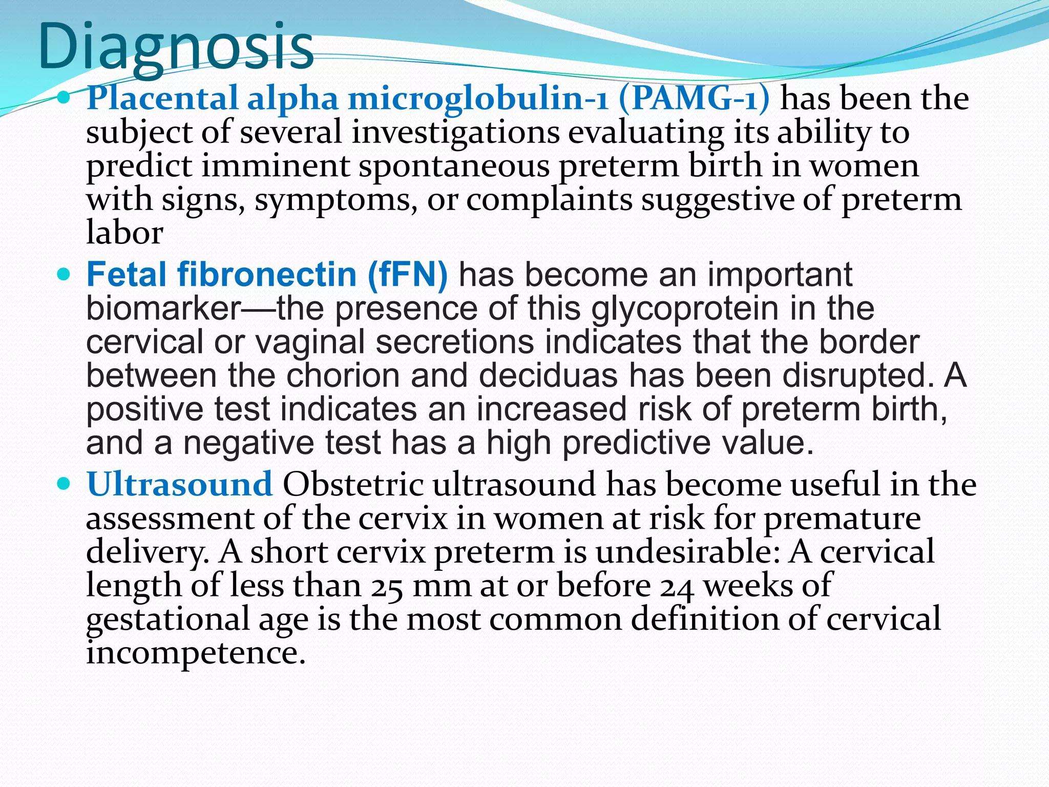 Diagnosis
 Placental alpha microglobulin-1 (PAMG-1) has been the
subject of several investigations evaluating its ability to
predict imminent spontaneous preterm birth in women
with signs, symptoms, or complaints suggestive of preterm
labor
 Fetal fibronectin (fFN) has become an important
biomarker—the presence of this glycoprotein in the
cervical or vaginal secretions indicates that the border
between the chorion and deciduas has been disrupted. A
positive test indicates an increased risk of preterm birth,
and a negative test has a high predictive value.
 Ultrasound Obstetric ultrasound has become useful in the
assessment of the cervix in women at risk for premature
delivery. A short cervix preterm is undesirable: A cervical
length of less than 25 mm at or before 24 weeks of
gestational age is the most common definition of cervical
incompetence.
 
