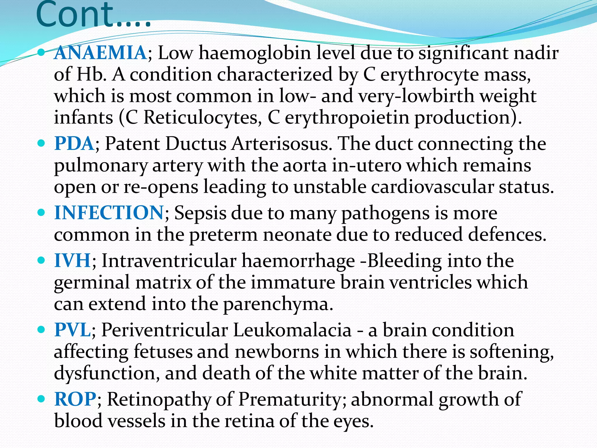 Cont….
 ANAEMIA; Low haemoglobin level due to significant nadir
of Hb. A condition characterized by C erythrocyte mass,
which is most common in low- and very-lowbirth weight
infants (C Reticulocytes, C erythropoietin production).
 PDA; Patent Ductus Arterisosus. The duct connecting the
pulmonary artery with the aorta in-utero which remains
open or re-opens leading to unstable cardiovascular status.
 INFECTION; Sepsis due to many pathogens is more
common in the preterm neonate due to reduced defences.
 IVH; Intraventricular haemorrhage -Bleeding into the
germinal matrix of the immature brain ventricles which
can extend into the parenchyma.
 PVL; Periventricular Leukomalacia - a brain condition
affecting fetuses and newborns in which there is softening,
dysfunction, and death of the white matter of the brain.
 ROP; Retinopathy of Prematurity; abnormal growth of
blood vessels in the retina of the eyes.
 