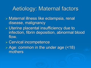 Aetiology: Maternal factors
 Maternal illness like eclampsia, renal
disease, malignancy
 Uterine placental insufficiency due to
infection, fibrin deposition, abnormal blood
flow.
 Cervical incompetence
 Age: common in the under age (<18)
mothers
 