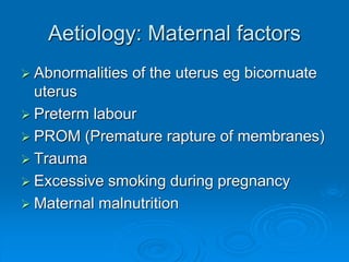 Aetiology: Maternal factors
 Abnormalities of the uterus eg bicornuate
uterus
 Preterm labour
 PROM (Premature rapture of membranes)
 Trauma
 Excessive smoking during pregnancy
 Maternal malnutrition
 