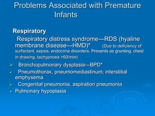 Problems Associated with Premature
Infants
Respiratory
Respiratory distress syndrome—RDS (hyaline
membrane disease—HMD)* (Due to deficiency of
surfactant, sepsis, endocrine disorders. Presents as grunting, chest
in drawing, tachypnoea >60/min)
 Bronchopulmonary dysplasia—BPD*
 Pneumothorax, pneumomediastinum; interstitial
emphysema
 Congenital pneumonia, aspiration pneumonia
 Pulmonary hypoplasia
 