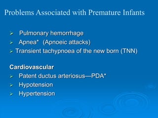  Pulmonary hemorrhage
 Apnea* (Apnoeic attacks)
 Transient tachypnoea of the new born (TNN)
Cardiovascular
 Patent ductus arteriosus—PDA*
 Hypotension
 Hypertension
Problems Associated with Premature Infants
 