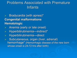 Problems Associated with Premature
Infants
 Bradycardia (with apnea)*
Congenital malformations
Hematologic
 Anemia (early or late onset)
 Hyperbilirubinemia—indirect*
 Hyperbilirubinemia—direct
 Subcutaneous, organ (liver, adrenal)
hemorrhage* (Hemorrhagic disease of the new born
whose onset is 24-72 hrs after birth)
 