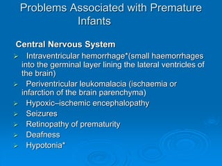 Problems Associated with Premature
Infants
Central Nervous System
 Intraventricular hemorrhage*(small haemorrhages
into the germinal layer lining the lateral ventricles of
the brain)
 Periventricular leukomalacia (ischaemia or
infarction of the brain parenchyma)
 Hypoxic–ischemic encephalopathy
 Seizures
 Retinopathy of prematurity
 Deafness
 Hypotonia*
 