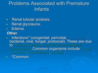 Problems Associated with Premature
Infants
 Renal tubular acidosis.
 Renal glycosuria.
 Edema.
Other.
 Infections* (congenital, perinatal, nosocomial:
bacterial, viral, fungal, protozoal). These are due
to delicate surfaces, limited immunological
competence. Common organisms include E.coli,
S. aureus, H.influenzae, Listeria.
 *Common.
 