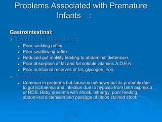 Problems Associated with Premature
Infants :
Gastrointestinal:
 Feeding difficulties due to:
 Poor suckling reflex.
 Poor swallowing reflex.
 Reduced gut motility leading to abdominal distension.
 Poor absorption of fat and fat soluble vitamins A,D,E,K.
 Poor nutritional reserves of fat, glycogen, iron.
 Necrotizing enterocolitis (NEC).
 Common in preterms but cause is unknown but its probably due
to gut ischaemia and infection due to hypoxia from birth asphyxia
or RDS. Baby presents with shock, lethargy, poor feeding,
abdominal distension and passage of blood stained stool.
 
