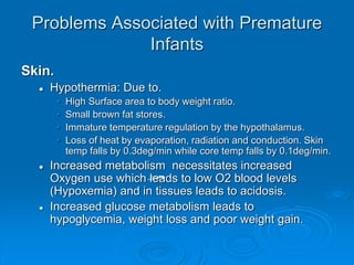 Problems Associated with Premature
Infants
Skin.
 Hypothermia: Due to.
• High Surface area to body weight ratio.
• Small brown fat stores.
• Immature temperature regulation by the hypothalamus.
• Loss of heat by evaporation, radiation and conduction. Skin
temp falls by 0.3deg/min while core temp falls by 0.1deg/min.
 Increased metabolism necessitates increased
Oxygen use which leads to low O2 blood levels
(Hypoxemia) and in tissues leads to acidosis.
 Increased glucose metabolism leads to
hypoglycemia, weight loss and poor weight gain.
 