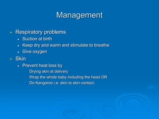 Management
 Respiratory problems
 Suction at birth
 Keep dry and warm and stimulate to breathe
 Give oxygen
 Skin
 Prevent heat loss by
• Drying skin at delivery
• Wrap the whole baby including the head OR
• Do Kangaroo i.e. skin to skin contact.
 