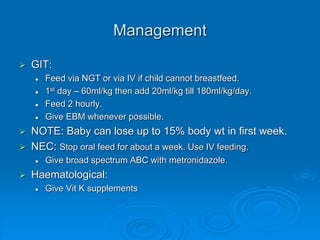 Management
 GIT:
 Feed via NGT or via IV if child cannot breastfeed.
 1st day – 60ml/kg then add 20ml/kg till 180ml/kg/day.
 Feed 2 hourly.
 Give EBM whenever possible.
 NOTE: Baby can lose up to 15% body wt in first week.
 NEC: Stop oral feed for about a week. Use IV feeding.
 Give broad spectrum ABC with metronidazole.
 Haematological:
 Give Vit K supplements
 