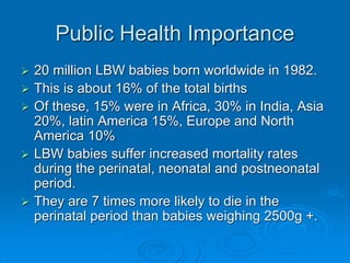 Public Health Importance
 20 million LBW babies born worldwide in 1982.
 This is about 16% of the total births
 Of these, 15% were in Africa, 30% in India, Asia
20%, latin America 15%, Europe and North
America 10%
 LBW babies suffer increased mortality rates
during the perinatal, neonatal and postneonatal
period.
 They are 7 times more likely to die in the
perinatal period than babies weighing 2500g +.
 