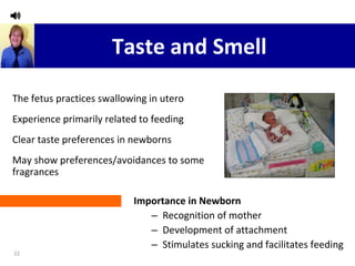 Taste and Smell Importance in Newborn Recognition of mother Development of attachment Stimulates sucking and facilitates feeding The fetus practices swallowing in utero Experience primarily related to feeding Clear taste preferences in newborns May show preferences/avoidances to some fragrances 