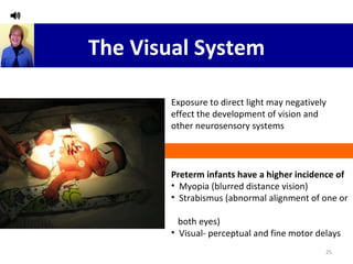 The Visual System Preterm infants have a higher incidence of Myopia (blurred distance vision) Strabismus (abnormal alignment of one or  both eyes) Visual- perceptual and fine motor delays Exposure to direct light may negatively effect the development of vision and other neurosensory systems 