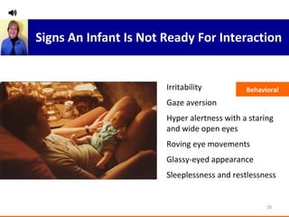 Irritability Gaze aversion Hyper alertness with a staring and wide open eyes Roving eye movements Glassy-eyed appearance Sleeplessness and restlessness Behavioral Signs An Infant Is Not Ready For Interaction 