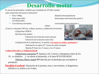 Desarrollo motor
Es una de las principales variables que el pediatra de AP debe estudiar
¿Qué situaciones favorecen la alteración?
      Peso<1000g                                               Displasia broncopulmonar
      Infecciones SNC                                          Hemorragia intraventricular grado 3
         con hidrocefalia
      Convulsiones neonatales                                  Leucomalacia periventricular o
                                                     infarto
¿Cómo lo valoramos?Tono, reflejos, postura y calidad del movimiento
             a)Algoritmo NIDCH
             b)Escalas funcionales:
                          Valoración de la función motriz grosera
                          Valoración de la función motriz fina
             c)Adquisición de la sedestación y la marcha: Un retraso no indica patología!!!
                          -Sedestación sin apoyo 7 meses de edad corregida
                          -Marcha Entre los 12 meses y los 18 meses
VARIANTES DE LA NORMALIDAD
           1)Hipertonía transitoria Aparece a los 3 meses y desaparace antes de los
   18, es simétrica y no afecta al desarrollo, si lo hace PATOLOGÍA!
           2)Retraso Motor simpleProducido por la patología que acompaña al
   prematuro
Parálisis Cerebral: Alteración de la postura, tono y movimiento, el diagnóstico
   definitivo se realiza a los 4 años.
 