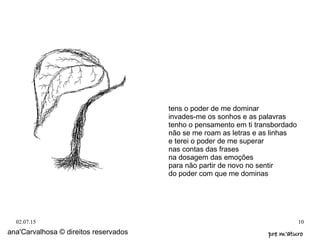 02.07.15 10
tens o poder de me dominar
invades-me os sonhos e as palavras
tenho o pensamento em ti transbordado
não se me roam as letras e as linhas
e terei o poder de me superar
nas contas das frases
na dosagem das emoções
para não partir de novo no sentir
do poder com que me dominas
ana'Carvalhosa © direitos reservados pre m'aturopre m'aturo
 