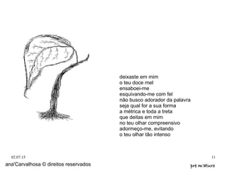 02.07.15 11
deixaste em mim
o teu doce mel
ensaboei-me
esquivando-me com fel
não busco adorador da palavra
seja qual for a sua forma
a métrica e toda a treta
que deitas em mim
no teu olhar compreensivo
adormeço-me, evitando
o teu olhar tão intenso
ana'Carvalhosa © direitos reservados pre m'aturopre m'aturo
 